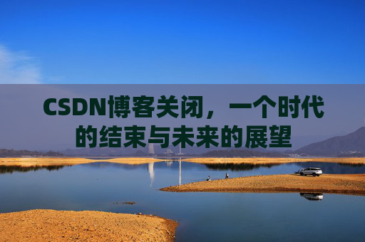 CSDN博客关闭，一个时代的结束与未来的展望